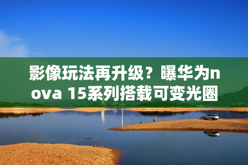 影像玩法再升级？曝华为nova 15系列搭载可变光圈