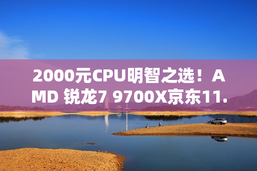 2000元CPU明智之选！AMD 锐龙7 9700X京东11.11推荐