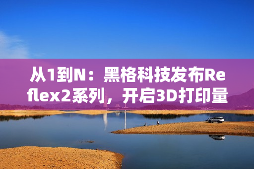 从1到N：黑格科技发布Reflex2系列，开启3D打印量产时代