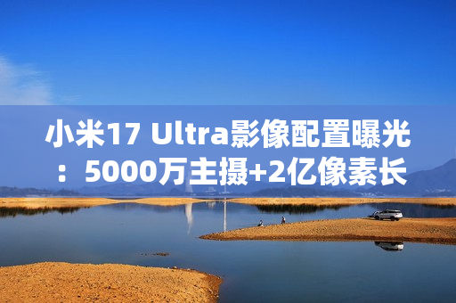 小米17 Ultra影像配置曝光：5000万主摄+2亿像素长焦