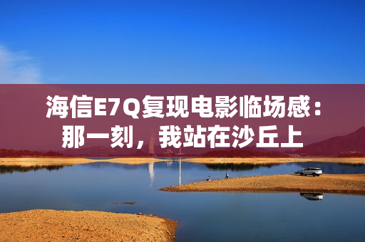 海信E7Q复现电影临场感：那一刻，我站在沙丘上