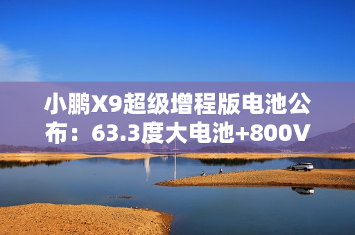 小鹏X9超级增程版电池公布：63.3度大电池+800V超充10分钟补能313km