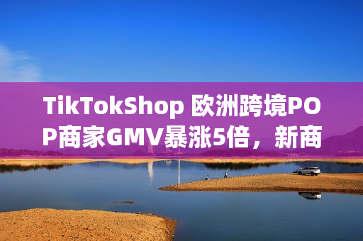TikTokShop 欧洲跨境POP商家GMV暴涨5倍，新商政策助推年终增长红利