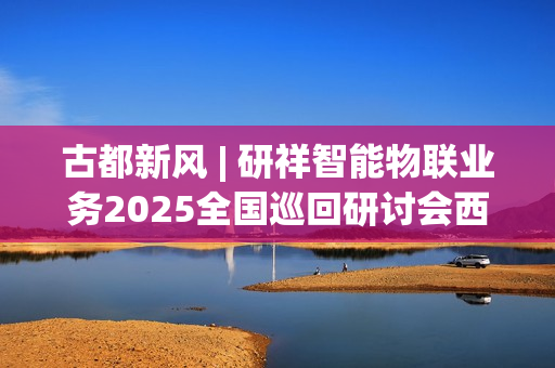 古都新风 | 研祥智能物联业务2025全国巡回研讨会西安站圆满举办握！
