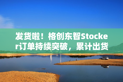 发货啦!格创东智Stocker订单持续突破,累计出货近100台 发货啦!格创东智Stocker订单持续突破,累计出货近100台