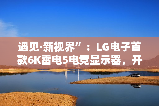遇见·新视界”：LG电子首款6K雷电5电竞显示器，开启沉浸新境
