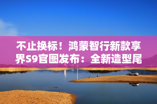 不止换标！鸿蒙智行新款享界S9官图发布：全新造型尾灯及轮辋 11 月上市