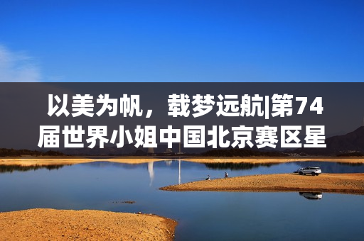 以美为帆,载梦远航|第74届世界小姐中国北京赛区星耀赛璀璨落幕(以美为本) 以美为帆,载梦远航|第74届世界小姐中国北京赛区星耀赛璀璨落幕(以美为本)