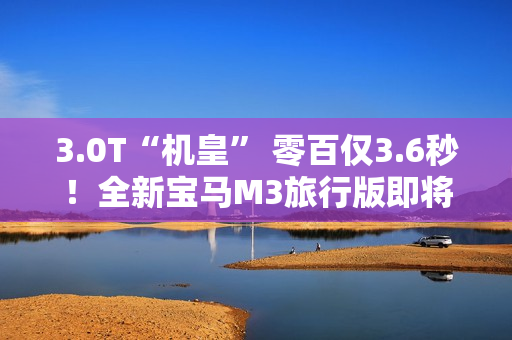 3.0T“机皇” 零百仅3.6秒!全新宝马M3旅行版即将中国首发 3.0T“机皇” 零百仅3.6秒!全新宝马M3旅行版即将中国首发