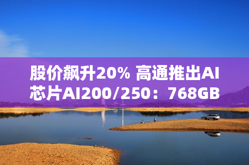 股价飙升20% 高通推出AI芯片AI200/250：768GB内存+超低成本优势