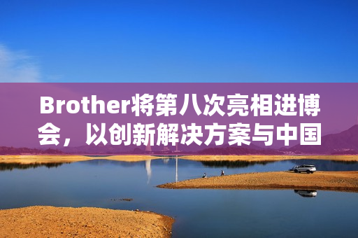 Brother将第八次亮相进博会，以创新解决方案与中国市场共创共赢
