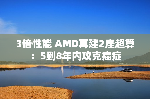 3倍性能 AMD再建2座超算：5到8年内攻克癌症