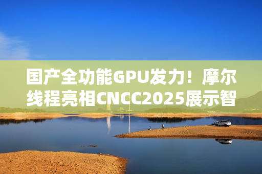 国产全功能GPU发力！摩尔线程亮相CNCC2025展示智算基础设施新成果