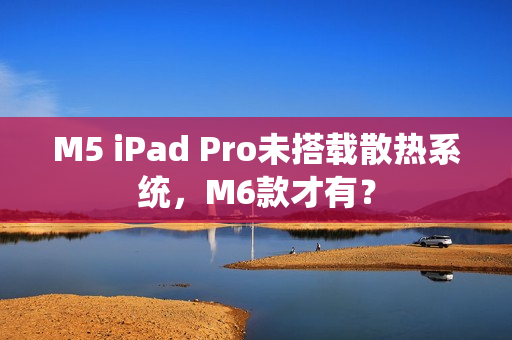 M5 iPad Pro未搭载散热系统，M6款才有？