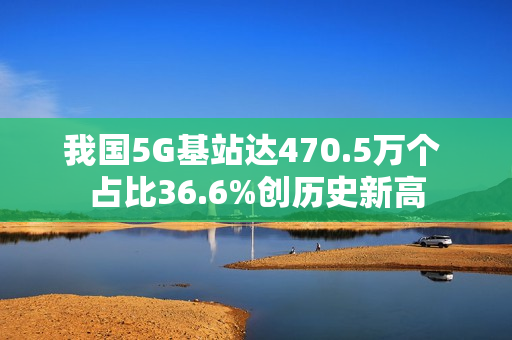 我国5G基站达470.5万个 占比36.6%创历史新高