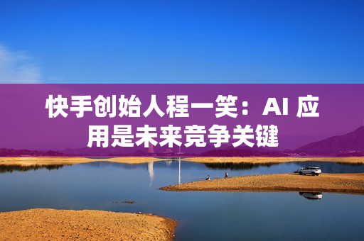 快手创始人程一笑:AI 应用是未来竞争关键 快手创始人程一笑:AI 应用是未来竞争关键