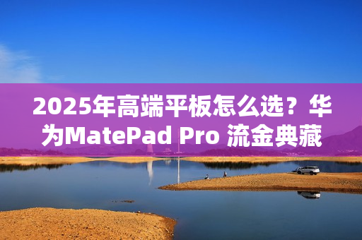 2025年高端平板怎么选？华为MatePad Pro 流金典藏版解锁高效生产力体验