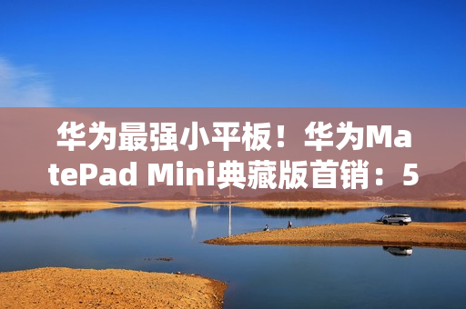 华为最强小平板！华为MatePad Mini典藏版首销：5999元起