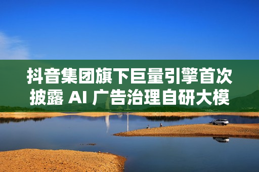抖音集团旗下巨量引擎首次披露 AI 广告治理自研大模型