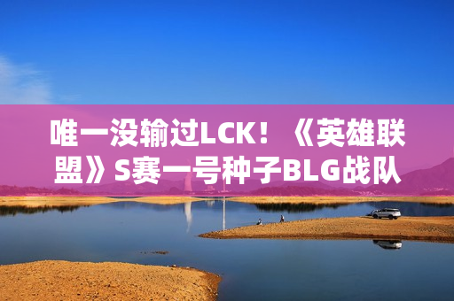唯一没输过LCK!《英雄联盟》S赛一号种子BLG战队16强发文道歉 唯一没输过LCK!《英雄联盟》S赛一号种子BLG战队16强发文道歉
