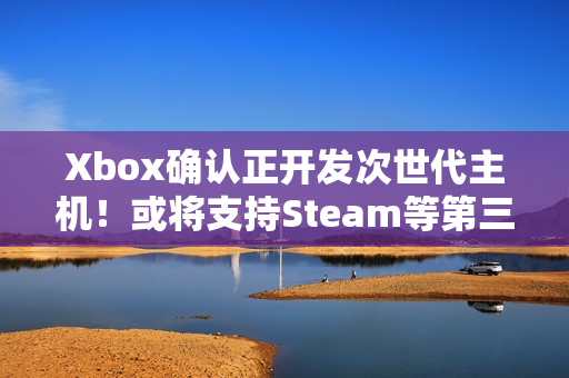 Xbox确认正开发次世代主机！或将支持Steam等第三方商店