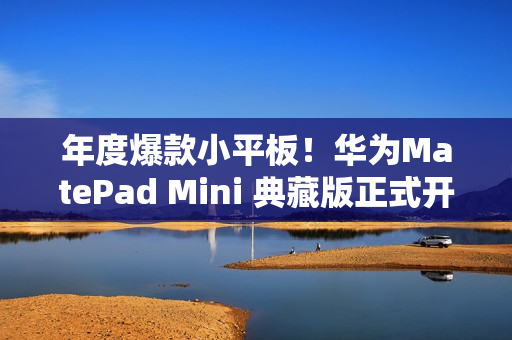 年度爆款小平板！华为MatePad Mini 典藏版正式开售：给高端用户一个新选择