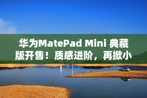 华为MatePad Mini 典藏版开售！质感进阶，再掀小平板市场热潮