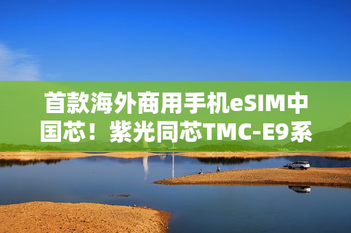 首款海外商用手机eSIM中国芯！紫光同芯TMC-E9系列斩获GSMA eSA认证