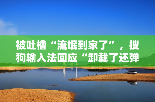 被吐槽“流氓到家了”,搜狗输入法回应“卸载了还弹广告” 被吐槽“流氓到家了”,搜狗输入法回应“卸载了还弹广告”