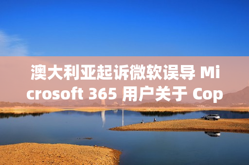 澳大利亚起诉微软误导 Microsoft 365 用户关于 Copilot 订阅选项