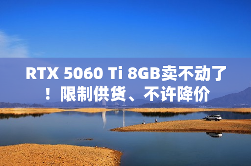 RTX 5060 Ti 8GB卖不动了！限制供货、不许降价