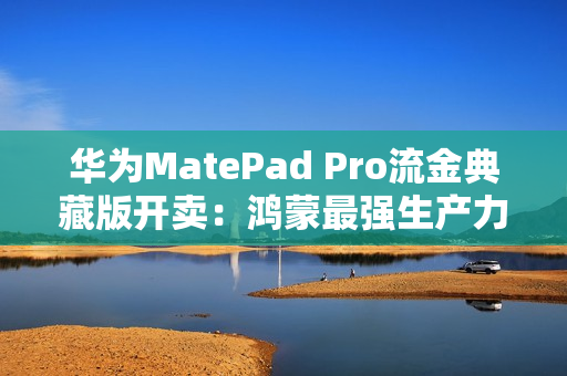 华为MatePad Pro流金典藏版开卖：鸿蒙最强生产力平板 7799元