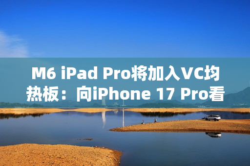 M6 iPad Pro将加入VC均热板：向iPhone 17 Pro看齐