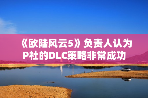 《欧陆风云5》负责人认为P社的DLC策略非常成功