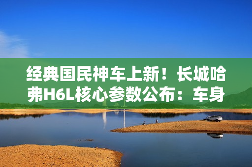 经典国民神车上新！长城哈弗H6L核心参数公布：车身加长、配置大增