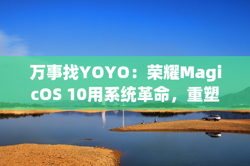 万事找YOYO：荣耀MagicOS 10用系统革命，重塑AI OS智慧交互新体验