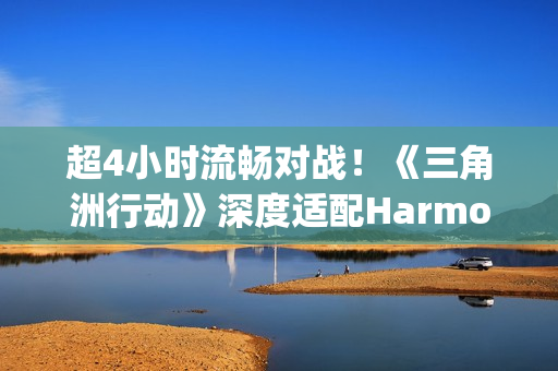 超4小时流畅对战！《三角洲行动》深度适配HarmonyOS6，摸边更持久