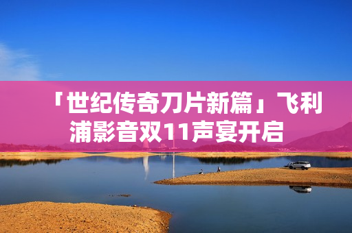 「世纪传奇刀片新篇」飞利浦影音双11声宴开启