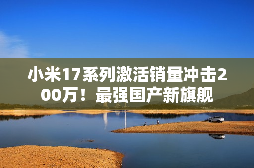 小米17系列激活销量冲击200万！最强国产新旗舰
