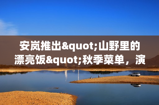 安岚推出"山野里的漂亮饭"秋季菜单，演绎舌尖上的江南风雅