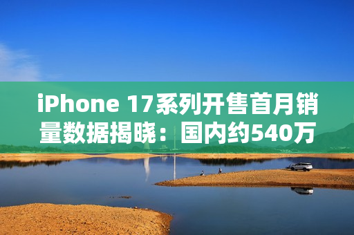 iPhone 17系列开售首月销量数据揭晓：国内约540万台