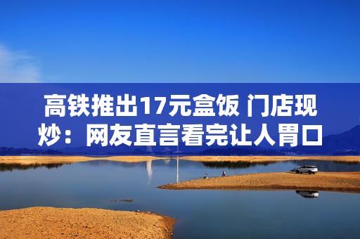 高铁推出17元盒饭 门店现炒：网友直言看完让人胃口大开
