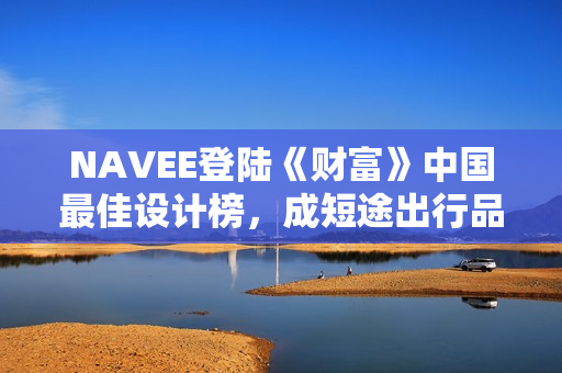 NAVEE登陆《财富》中国最佳设计榜,成短途出行品类唯一获奖作品 NAVEE登陆《财富》中国最佳设计榜,成短途出行品类唯一获奖作品