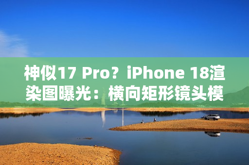 神似17 Pro？iPhone 18渲染图曝光：横向矩形镜头模组