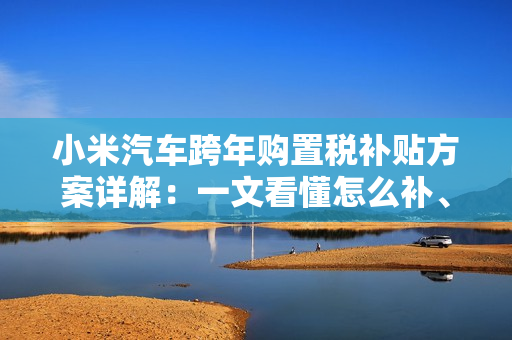 小米汽车跨年购置税补贴方案详解：一文看懂怎么补、能补多少钱