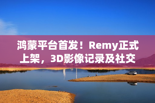 鸿蒙平台首发！Remy正式上架，3D影像记录及社交分享体验“6到飞起”