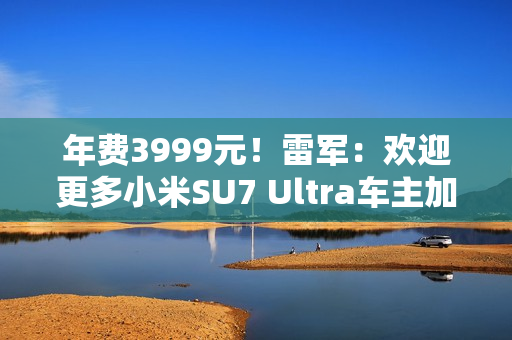 年费3999元！雷军：欢迎更多小米SU7 Ultra车主加入会员俱乐部