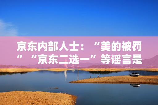 京东内部人士:“美的被罚”“京东二选一”等谣言是因与抖音的价格竞争引发 京东内部人士:“美的被罚”“京东二选一”等谣言是因与抖音的价格竞争引发