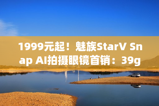 1999元起！魅族StarV Snap AI拍摄眼镜首销：39g、支持看一下支付