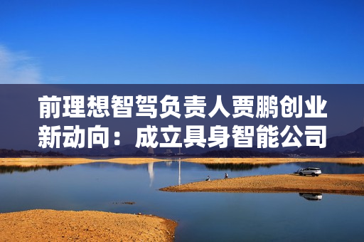 前理想智驾负责人贾鹏创业新动向：成立具身智能公司，获理想投资方融资